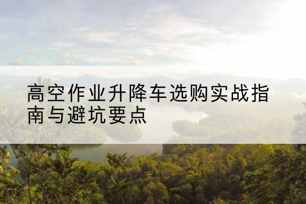 西乡塘升降车怎么选-高空作业升降车选购实战指南与避坑要点