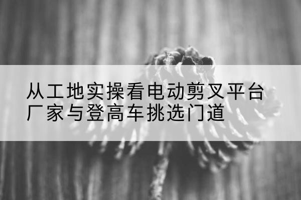 西乡塘电动剪叉升降平台厂家-从工地实操看电动剪叉平台厂家与登高车挑选门道