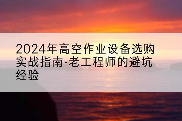 西乡塘高空作业升降机厂家推荐-2024年高空作业设备选购实战指南-老工程师的避坑经验