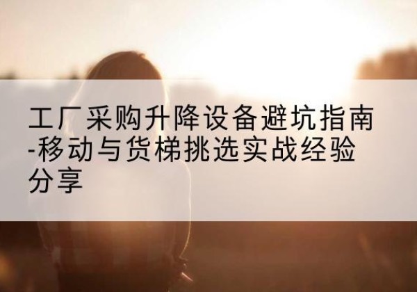 西乡塘移动式升降机怎么选-工厂采购升降设备避坑指南-移动与货梯挑选实战经验分享