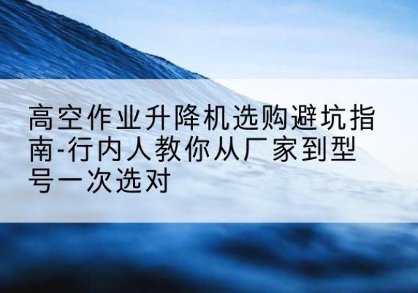 西乡塘升降平台厂家-高空作业升降机选购避坑指南-行内人教你从厂家到型号一次选对