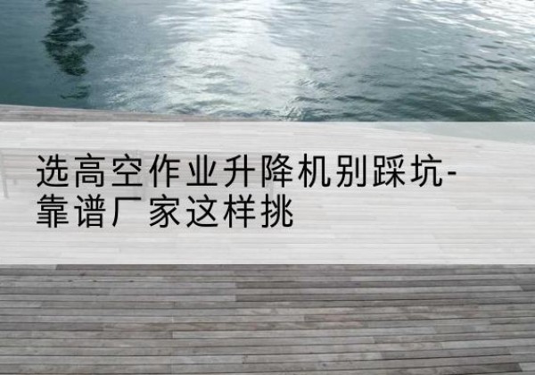 西乡塘剪叉式升降机厂家-选高空作业升降机别踩坑-靠谱厂家这样挑