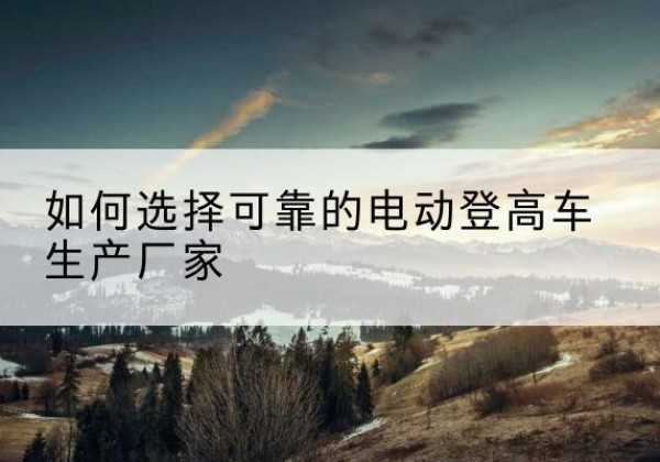 西乡塘电动登高车厂家-如何选择可靠的电动登高车生产厂家
