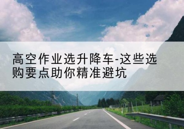 西乡塘升降车厂家-高空作业选升降车-这些选购要点助你*避坑