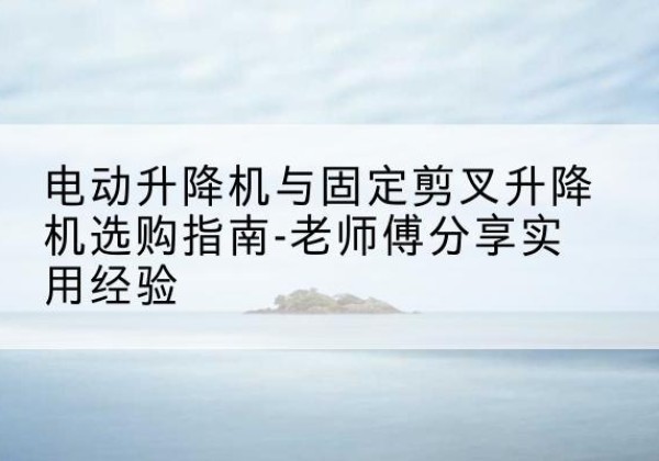 西乡塘电动升降机怎么选-电动升降机与固定剪叉升降机选购指南-老师傅分享实用经验