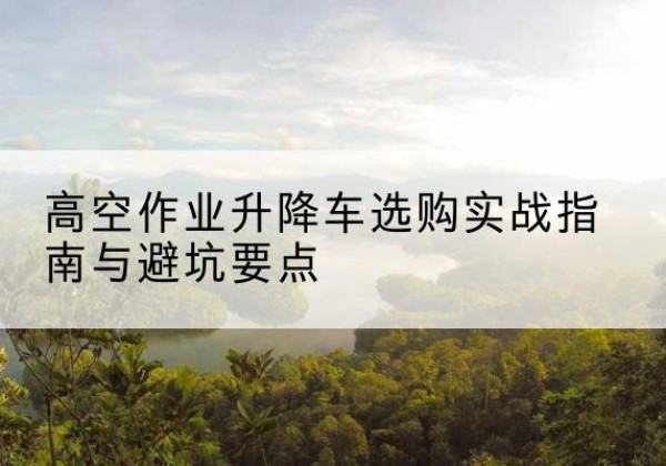 西乡塘升降车怎么选-高空作业升降车选购实战指南与避坑要点