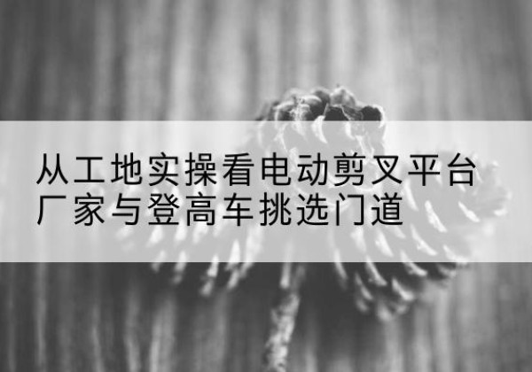 西乡塘电动剪叉升降平台厂家-从工地实操看电动剪叉平台厂家与登高车挑选门道