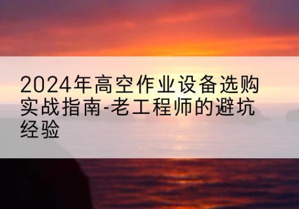西乡塘高空作业升降机厂家推荐-2024年高空作业设备选购实战指南-老工程师的避坑经验